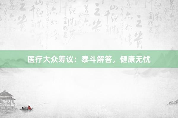 医疗大众筹议：泰斗解答，健康无忧